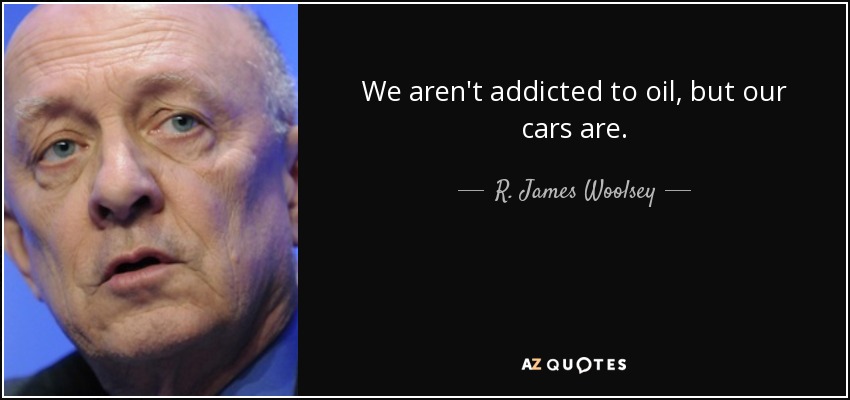 We aren't addicted to oil, but our cars are. - R. James Woolsey, Jr.