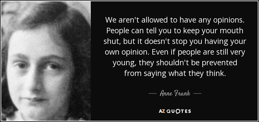 We aren't allowed to have any opinions. People can tell you to keep your mouth shut, but it doesn't stop you having your own opinion. Even if people are still very young, they shouldn't be prevented from saying what they think. - Anne Frank