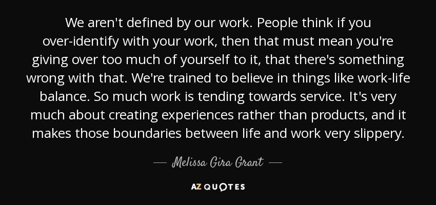 We aren't defined by our work. People think if you over-identify with your work, then that must mean you're giving over too much of yourself to it, that there's something wrong with that. We're trained to believe in things like work-life balance. So much work is tending towards service. It's very much about creating experiences rather than products, and it makes those boundaries between life and work very slippery. - Melissa Gira Grant