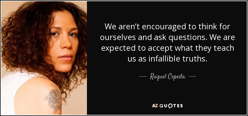 We aren’t encouraged to think for ourselves and ask questions. We are expected to accept what they teach us as infallible truths. - Raquel Cepeda