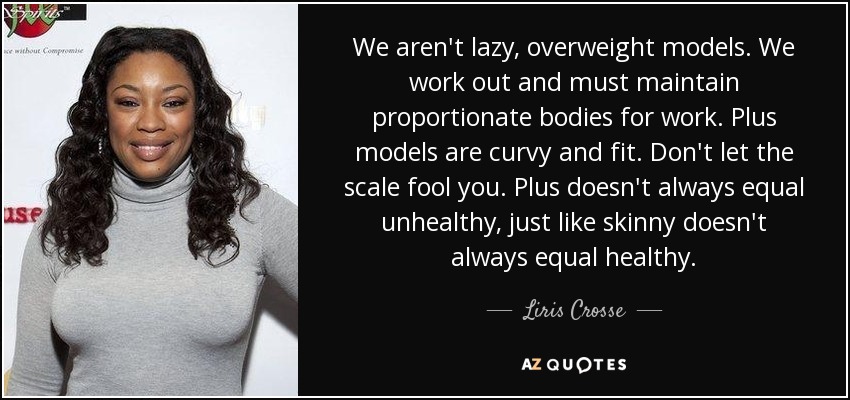 We aren't lazy, overweight models. We work out and must maintain proportionate bodies for work. Plus models are curvy and fit. Don't let the scale fool you. Plus doesn't always equal unhealthy, just like skinny doesn't always equal healthy. - Liris Crosse