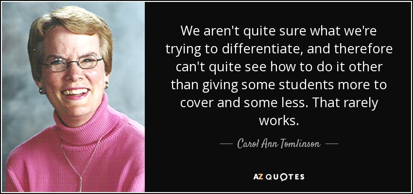We aren't quite sure what we're trying to differentiate, and therefore can't quite see how to do it other than giving some students more to cover and some less. That rarely works. - Carol Ann Tomlinson