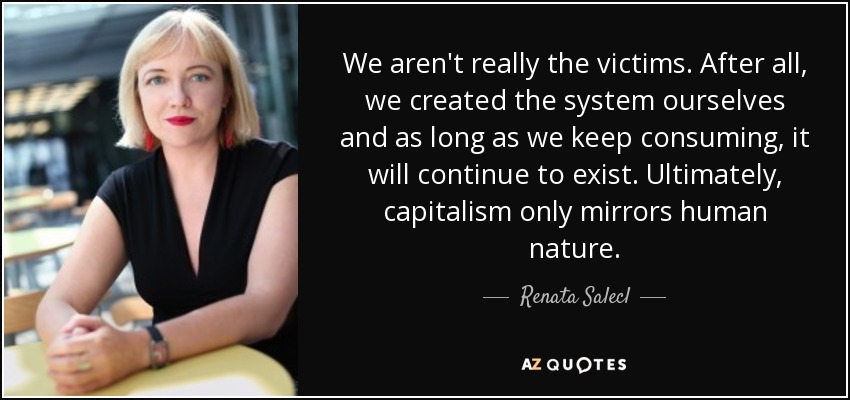 We aren't really the victims. After all, we created the system ourselves and as long as we keep consuming, it will continue to exist. Ultimately, capitalism only mirrors human nature. - Renata Salecl