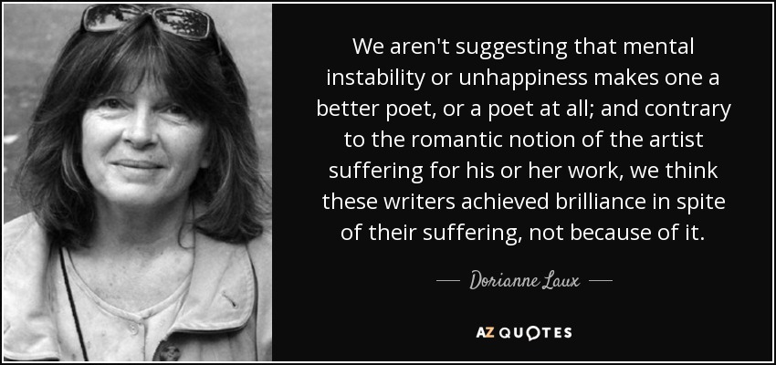 We aren't suggesting that mental instability or unhappiness makes one a better poet, or a poet at all; and contrary to the romantic notion of the artist suffering for his or her work, we think these writers achieved brilliance in spite of their suffering, not because of it. - Dorianne Laux