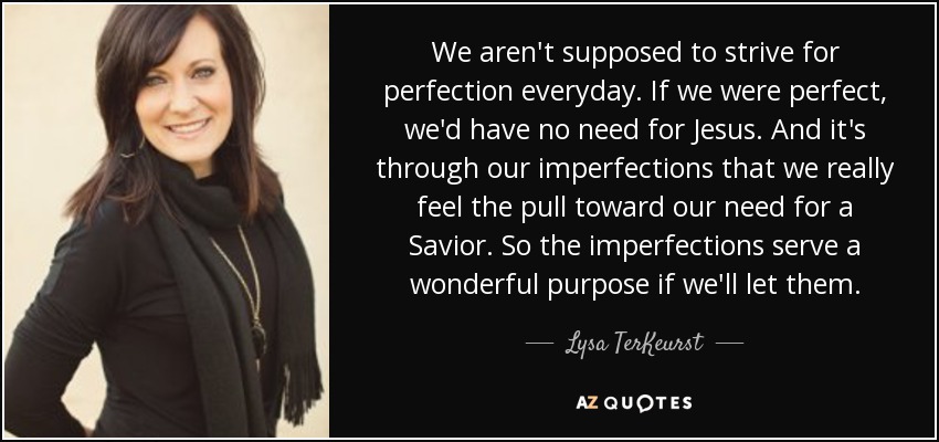 We aren't supposed to strive for perfection everyday. If we were perfect, we'd have no need for Jesus. And it's through our imperfections that we really feel the pull toward our need for a Savior. So the imperfections serve a wonderful purpose if we'll let them. - Lysa TerKeurst