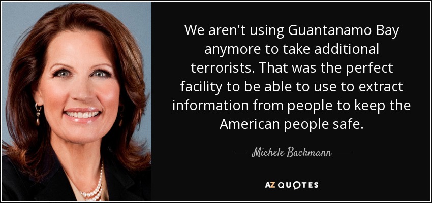 We aren't using Guantanamo Bay anymore to take additional terrorists. That was the perfect facility to be able to use to extract information from people to keep the American people safe. - Michele Bachmann