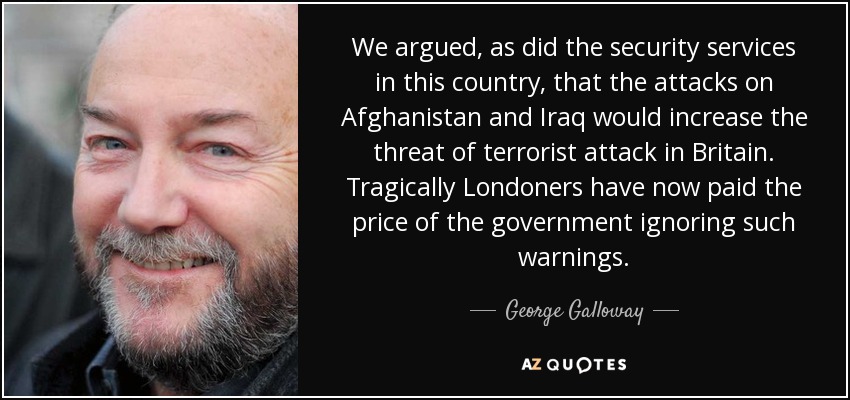 We argued, as did the security services in this country, that the attacks on Afghanistan and Iraq would increase the threat of terrorist attack in Britain. Tragically Londoners have now paid the price of the government ignoring such warnings. - George Galloway