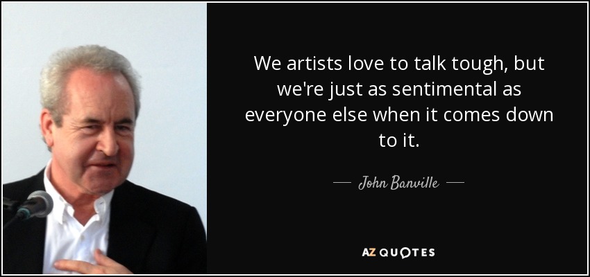 We artists love to talk tough, but we're just as sentimental as everyone else when it comes down to it. - John Banville