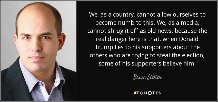 We, as a country, cannot allow ourselves to become numb to this. We, as a media, cannot shrug it off as old news, because the real danger here is that, when Donald Trump lies to his supporters about the others who are trying to steal the election, some of his supporters believe him. - Brian Stelter