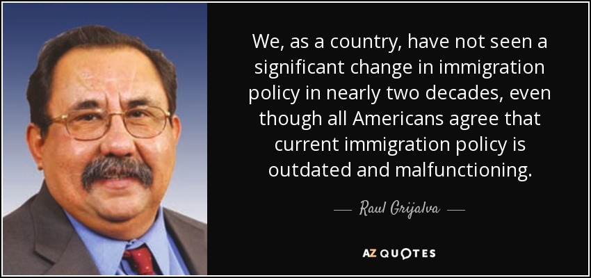 We, as a country, have not seen a significant change in immigration policy in nearly two decades, even though all Americans agree that current immigration policy is outdated and malfunctioning. - Raul Grijalva
