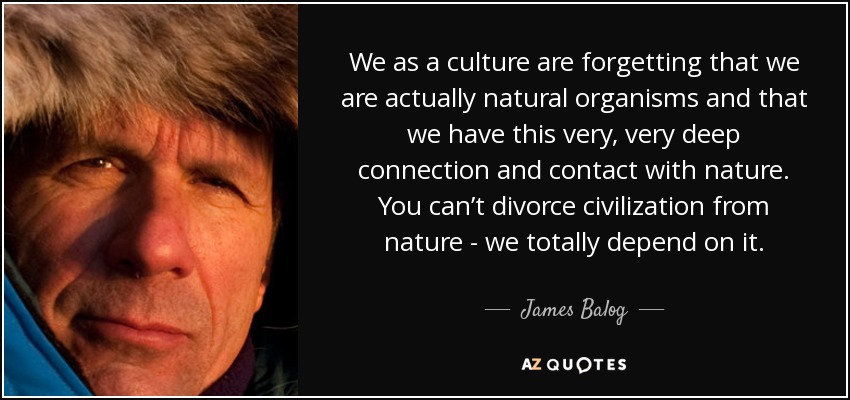 We as a culture are forgetting that we are actually natural organisms and that we have this very, very deep connection and contact with nature. You can’t divorce civilization from nature - we totally depend on it. - James Balog