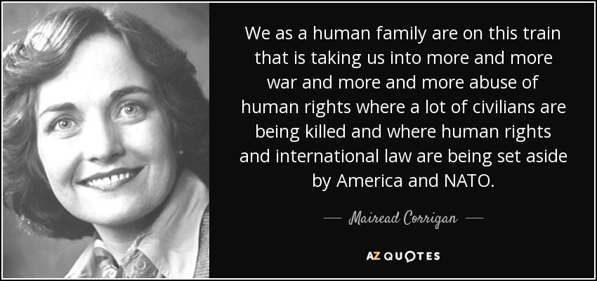 We as a human family are on this train that is taking us into more and more war and more and more abuse of human rights where a lot of civilians are being killed and where human rights and international law are being set aside by America and NATO. - Mairead Corrigan