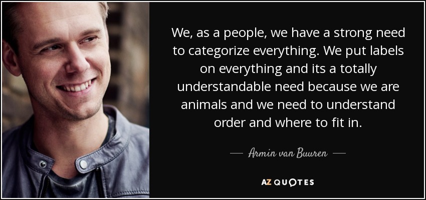 We, as a people, we have a strong need to categorize everything. We put labels on everything and its a totally understandable need because we are animals and we need to understand order and where to fit in. - Armin van Buuren
