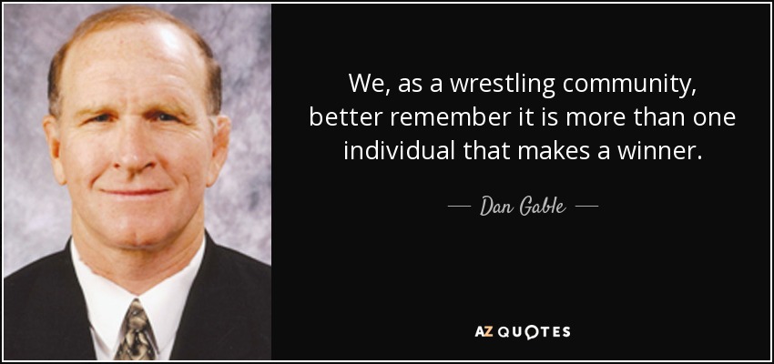 We, as a wrestling community, better remember it is more than one individual that makes a winner. - Dan Gable