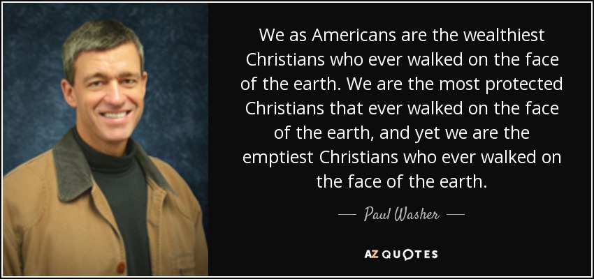We as Americans are the wealthiest Christians who ever walked on the face of the earth. We are the most protected Christians that ever walked on the face of the earth, and yet we are the emptiest Christians who ever walked on the face of the earth. - Paul Washer