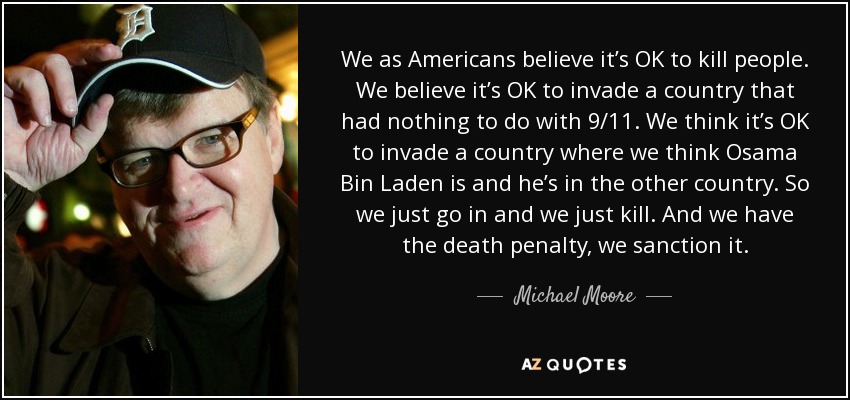 We as Americans believe it’s OK to kill people. We believe it’s OK to invade a country that had nothing to do with 9/11. We think it’s OK to invade a country where we think Osama Bin Laden is and he’s in the other country. So we just go in and we just kill. And we have the death penalty, we sanction it. - Michael Moore