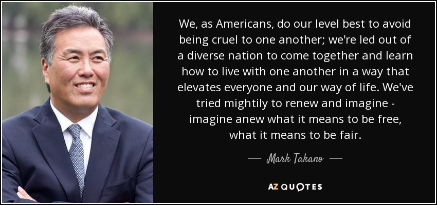 We, as Americans, do our level best to avoid being cruel to one another; we're led out of a diverse nation to come together and learn how to live with one another in a way that elevates everyone and our way of life. We've tried mightily to renew and imagine - imagine anew what it means to be free, what it means to be fair. - Mark Takano