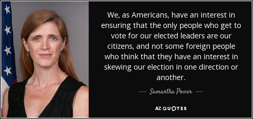 We, as Americans, have an interest in ensuring that the only people who get to vote for our elected leaders are our citizens, and not some foreign people who think that they have an interest in skewing our election in one direction or another. - Samantha Power