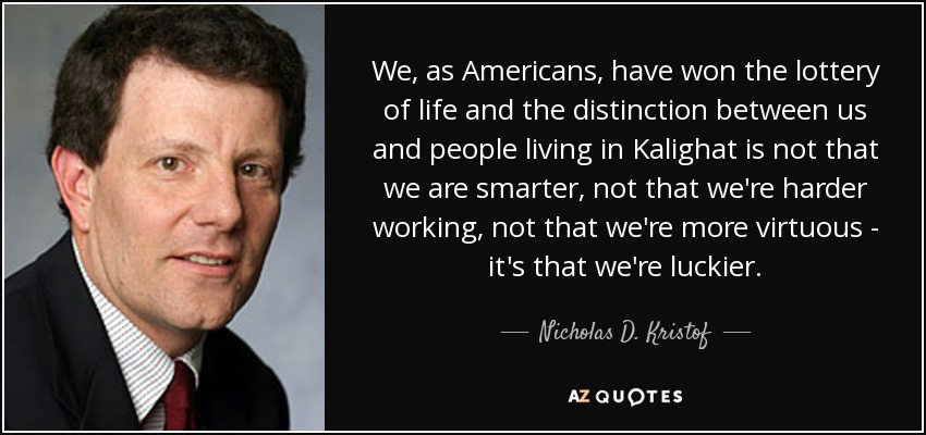 We, as Americans, have won the lottery of life and the distinction between us and people living in Kalighat is not that we are smarter, not that we're harder working, not that we're more virtuous - it's that we're luckier. - Nicholas D. Kristof