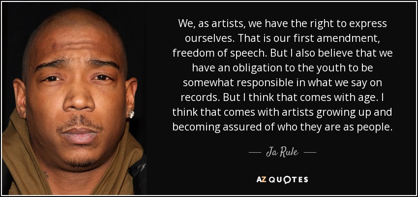 We, as artists, we have the right to express ourselves. That is our first amendment, freedom of speech. But I also believe that we have an obligation to the youth to be somewhat responsible in what we say on records. But I think that comes with age. I think that comes with artists growing up and becoming assured of who they are as people. - Ja Rule