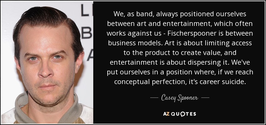 We, as band, always positioned ourselves between art and entertainment, which often works against us - Fischerspooner is between business models. Art is about limiting access to the product to create value, and entertainment is about dispersing it. We've put ourselves in a position where, if we reach conceptual perfection, it's career suicide. - Casey Spooner