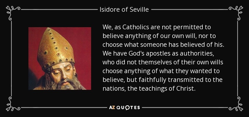 We, as Catholics are not permitted to believe anything of our own will, nor to choose what someone has believed of his. We have God's apostles as authorities, who did not themselves of their own wills choose anything of what they wanted to believe, but faithfully transmitted to the nations, the teachings of Christ. - Isidore of Seville