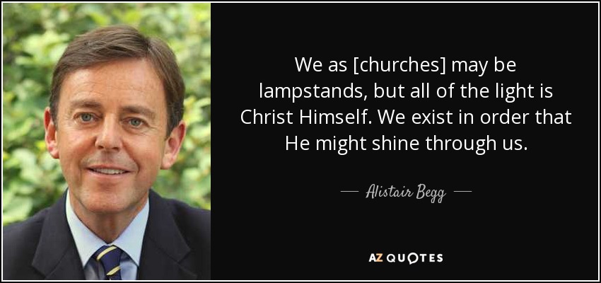We as [churches] may be lampstands, but all of the light is Christ Himself. We exist in order that He might shine through us. - Alistair Begg