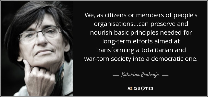 We, as citizens or members of people's organisations...can preserve and nourish basic principles needed for long-term efforts aimed at transforming a totalitarian and war-torn society into a democratic one. - Katarina Kruhonja
