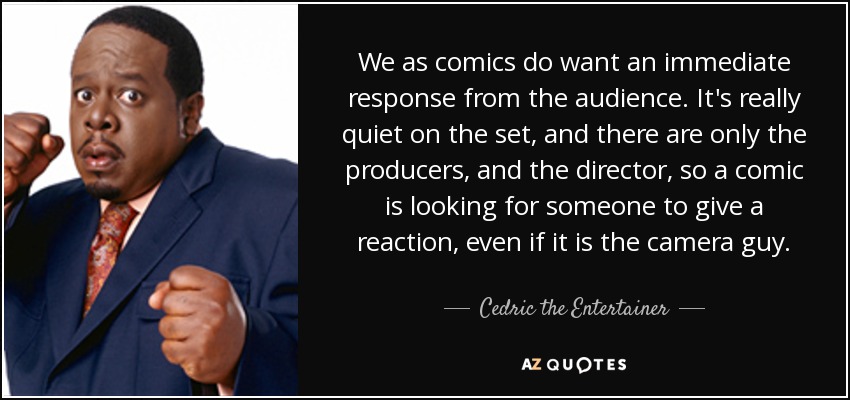 We as comics do want an immediate response from the audience. It's really quiet on the set, and there are only the producers, and the director, so a comic is looking for someone to give a reaction, even if it is the camera guy. - Cedric the Entertainer