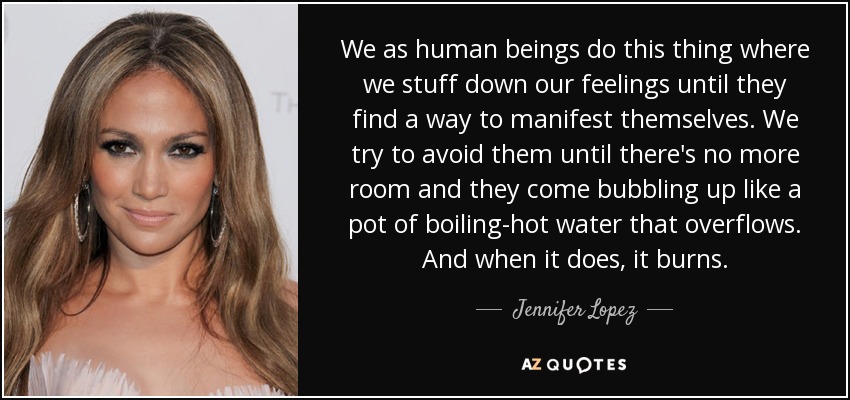 We as human beings do this thing where we stuff down our feelings until they find a way to manifest themselves. We try to avoid them until there's no more room and they come bubbling up like a pot of boiling-hot water that overflows. And when it does, it burns. - Jennifer Lopez