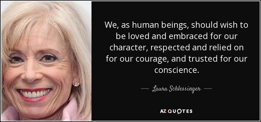 We, as human beings, should wish to be loved and embraced for our character, respected and relied on for our courage, and trusted for our conscience. - Laura Schlessinger