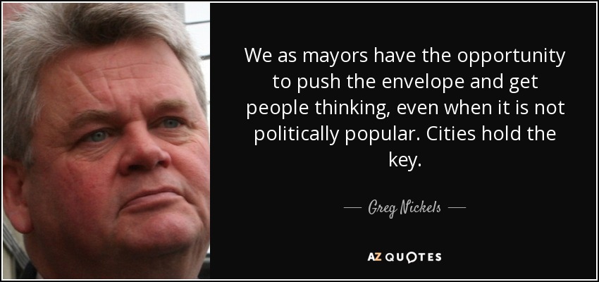 We as mayors have the opportunity to push the envelope and get people thinking, even when it is not politically popular. Cities hold the key. - Greg Nickels