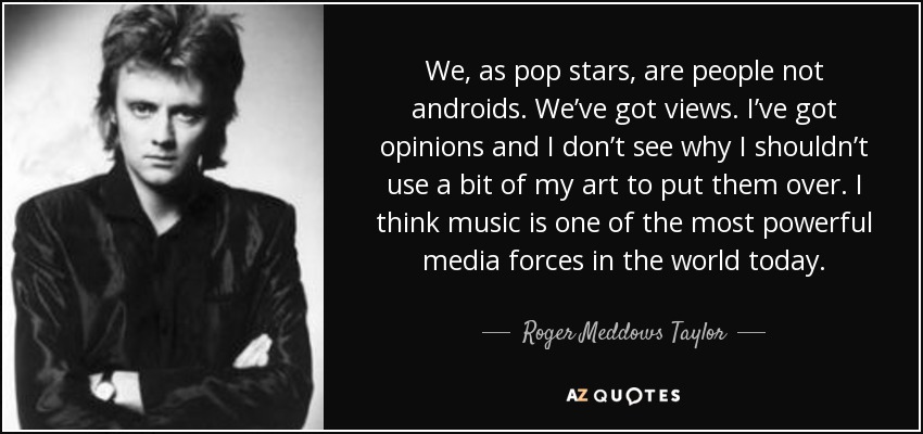 We, as pop stars, are people not androids. We’ve got views. I’ve got opinions and I don’t see why I shouldn’t use a bit of my art to put them over. I think music is one of the most powerful media forces in the world today. - Roger Meddows Taylor