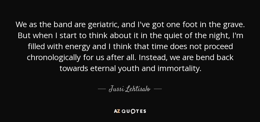We as the band are geriatric, and I've got one foot in the grave. But when I start to think about it in the quiet of the night, I'm filled with energy and I think that time does not proceed chronologically for us after all. Instead, we are bend back towards eternal youth and immortality. - Jussi Lehtisalo