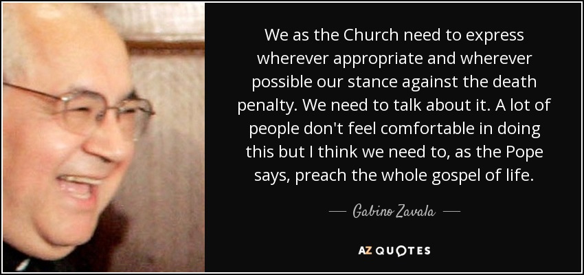 We as the Church need to express wherever appropriate and wherever possible our stance against the death penalty. We need to talk about it. A lot of people don't feel comfortable in doing this but I think we need to, as the Pope says, preach the whole gospel of life. - Gabino Zavala
