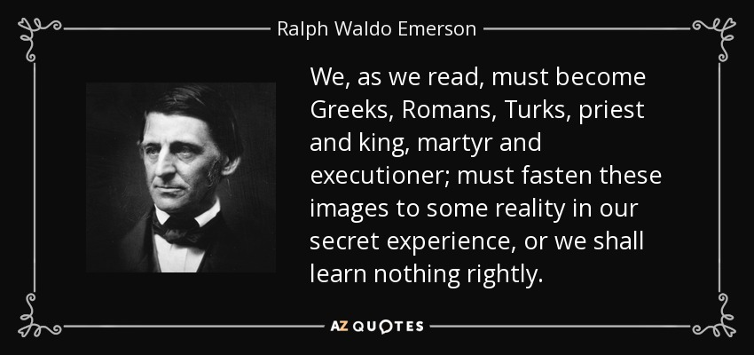 We, as we read, must become Greeks, Romans, Turks, priest and king, martyr and executioner; must fasten these images to some reality in our secret experience, or we shall learn nothing rightly. - Ralph Waldo Emerson