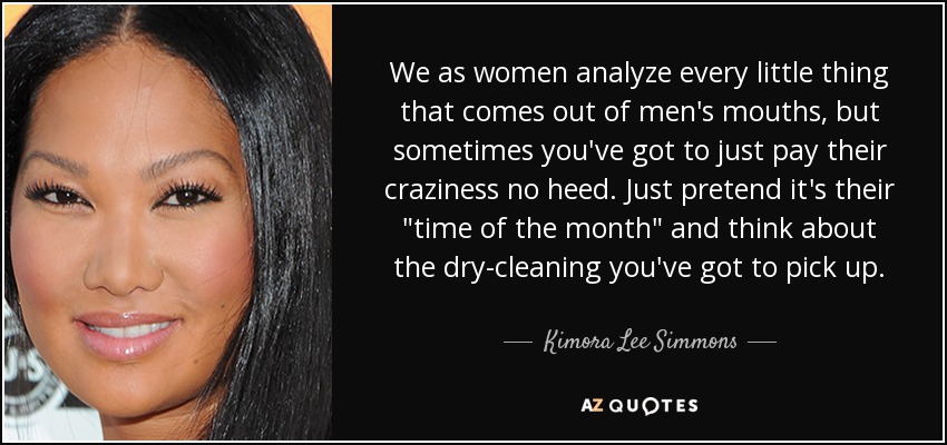 We as women analyze every little thing that comes out of men's mouths, but sometimes you've got to just pay their craziness no heed. Just pretend it's their 