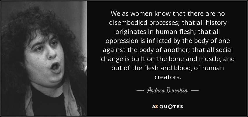 We as women know that there are no disembodied processes; that all history originates in human flesh; that all oppression is inflicted by the body of one against the body of another; that all social change is built on the bone and muscle, and out of the flesh and blood, of human creators. - Andrea Dworkin