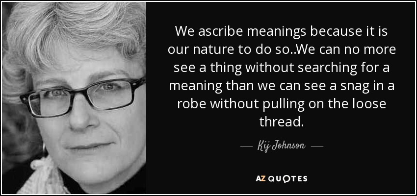 We ascribe meanings because it is our nature to do so..We can no more see a thing without searching for a meaning than we can see a snag in a robe without pulling on the loose thread. - Kij Johnson