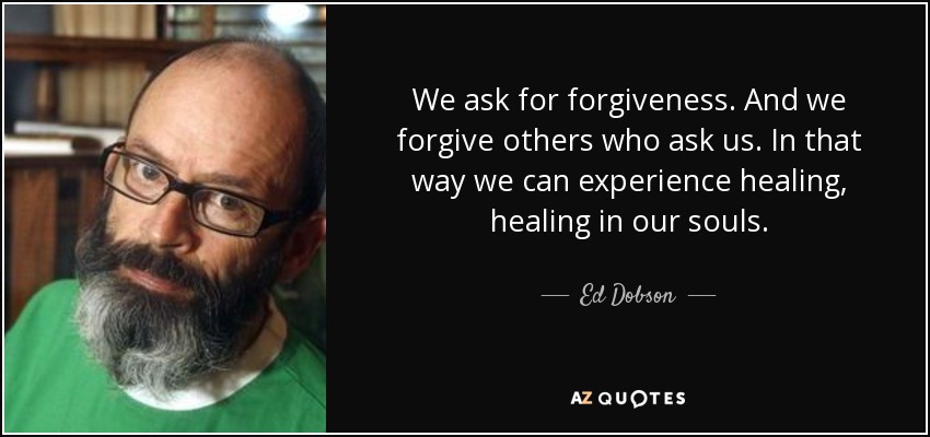We ask for forgiveness. And we forgive others who ask us. In that way we can experience healing, healing in our souls. - Ed Dobson