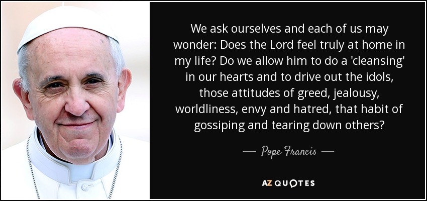 We ask ourselves and each of us may wonder: Does the Lord feel truly at home in my life? Do we allow him to do a 'cleansing' in our hearts and to drive out the idols, those attitudes of greed, jealousy, worldliness, envy and hatred, that habit of gossiping and tearing down others? - Pope Francis