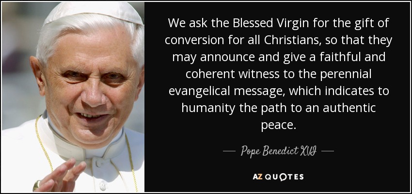 We ask the Blessed Virgin for the gift of conversion for all Christians, so that they may announce and give a faithful and coherent witness to the perennial evangelical message, which indicates to humanity the path to an authentic peace. - Pope Benedict XVI