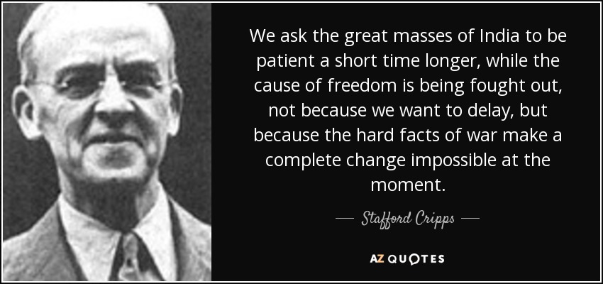 We ask the great masses of India to be patient a short time longer, while the cause of freedom is being fought out, not because we want to delay, but because the hard facts of war make a complete change impossible at the moment. - Stafford Cripps