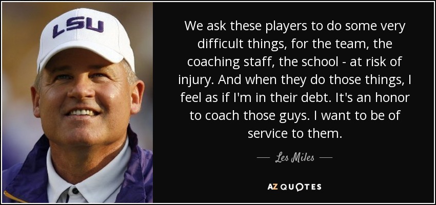 We ask these players to do some very difficult things, for the team, the coaching staff, the school - at risk of injury. And when they do those things, I feel as if I'm in their debt. It's an honor to coach those guys. I want to be of service to them. - Les Miles