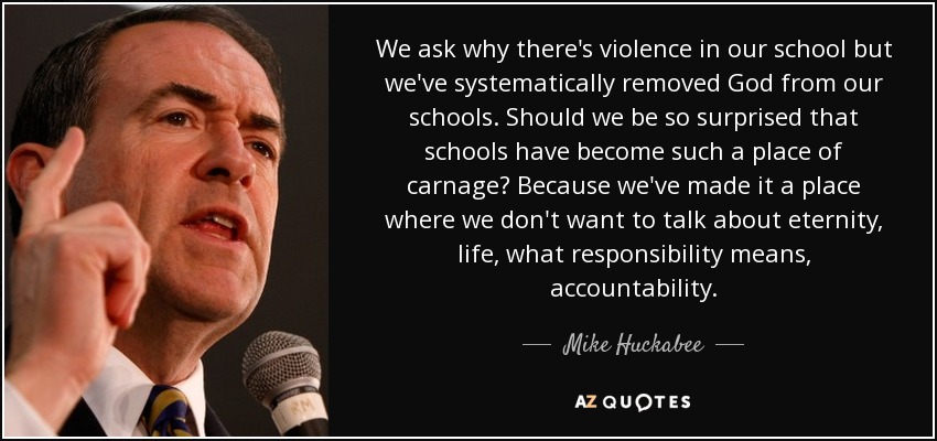 We ask why there's violence in our school but we've systematically removed God from our schools. Should we be so surprised that schools have become such a place of carnage? Because we've made it a place where we don't want to talk about eternity, life, what responsibility means, accountability. - Mike Huckabee