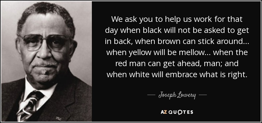 We ask you to help us work for that day when black will not be asked to get in back, when brown can stick around... when yellow will be mellow... when the red man can get ahead, man; and when white will embrace what is right. - Joseph Lowery