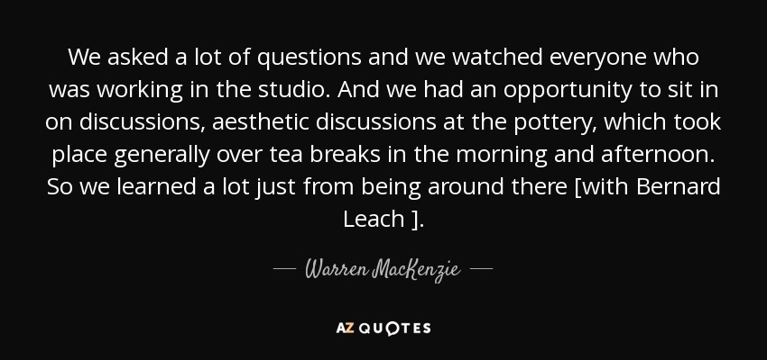 We asked a lot of questions and we watched everyone who was working in the studio. And we had an opportunity to sit in on discussions, aesthetic discussions at the pottery, which took place generally over tea breaks in the morning and afternoon. So we learned a lot just from being around there [with Bernard Leach ]. - Warren MacKenzie