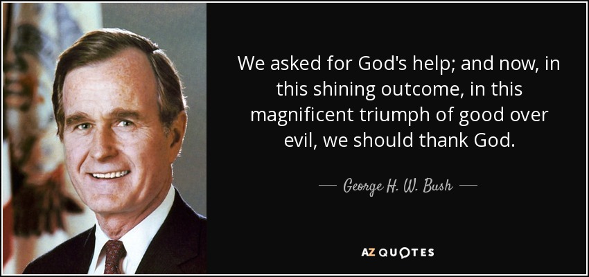 We asked for God's help; and now, in this shining outcome, in this magnificent triumph of good over evil, we should thank God. - George H. W. Bush