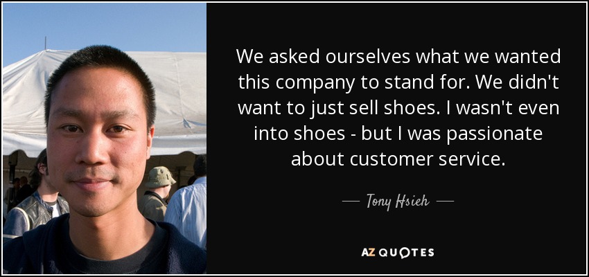 We asked ourselves what we wanted this company to stand for. We didn't want to just sell shoes. I wasn't even into shoes - but I was passionate about customer service. - Tony Hsieh