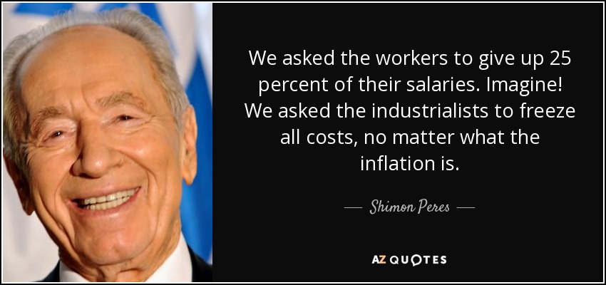We asked the workers to give up 25 percent of their salaries. Imagine! We asked the industrialists to freeze all costs, no matter what the inflation is. - Shimon Peres